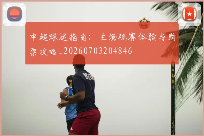 中超球迷指南:主场观赛体验与购票攻略_20260703204846