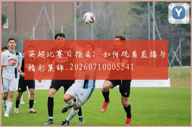 英超比赛日指南：如何观看直播与精彩集锦_20260710005541