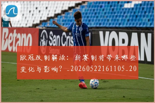 欧冠改制解读：新赛制将带来哪些变化与影响？_20260522161105_20260801163724