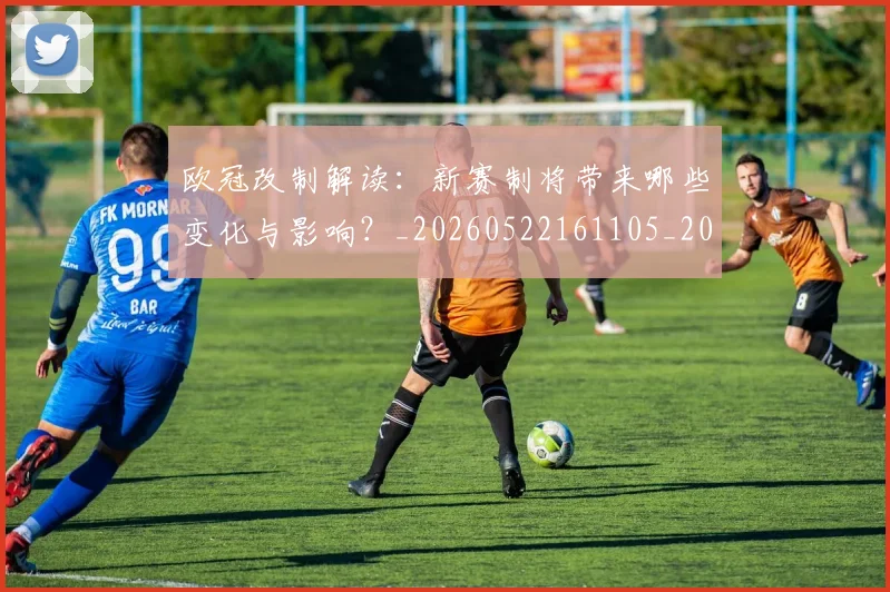 欧冠改制解读:新赛制将带来哪些变化与影响?_20260522161105_20260801163724