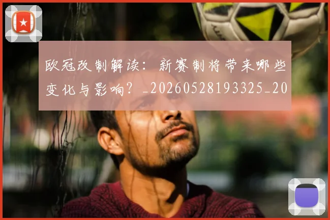 欧冠改制解读：新赛制将带来哪些变化与影响？_20260528193325_20260708190604_20260801195820
