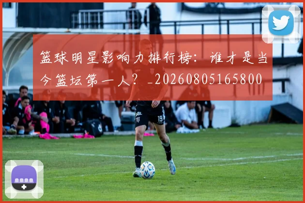 篮球明星影响力排行榜:谁才是当今篮坛第一人?_20260805165800