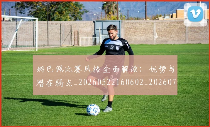 姆巴佩比赛风格全面解读:优势与潜在弱点_20260522160602_20260720185959