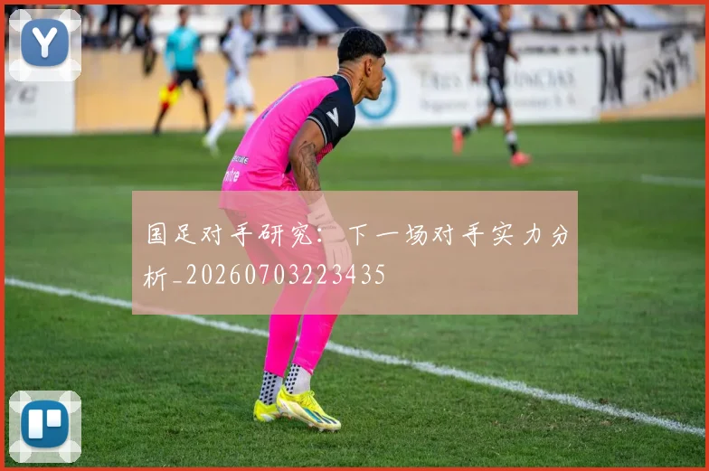 国足对手研究：下一场对手实力分析_20260703223435
